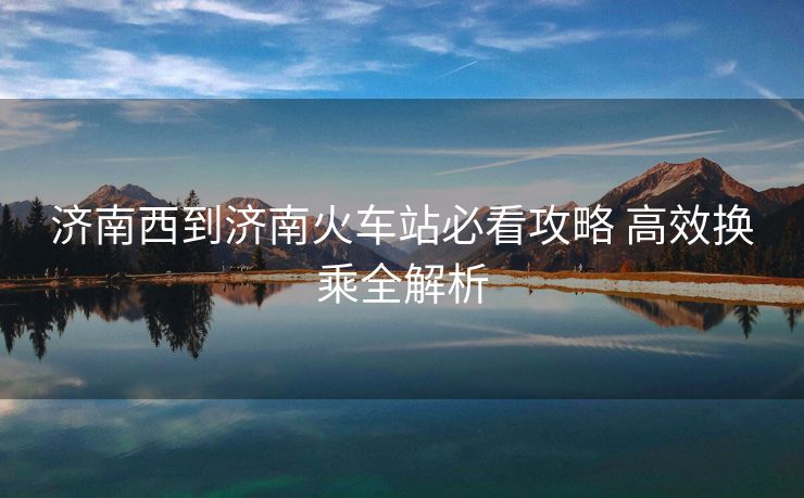 濟(jì)南西到濟(jì)南火車站必看攻略 高效換乘全解析