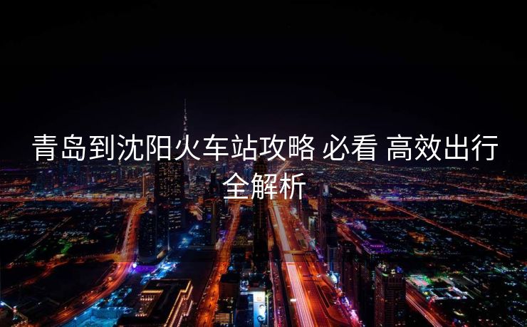 青島到沈陽火車站攻略 必看 高效出行全解析
