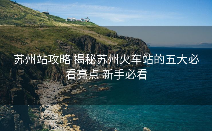 蘇州站攻略 揭秘蘇州火車站的五大必看亮點 新手必看