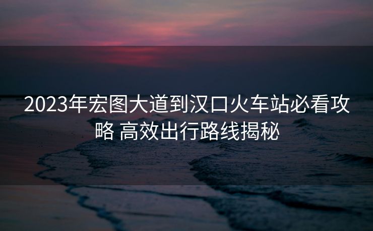 2023年宏圖大道到漢口火車站必看攻略 高效出行路線揭秘