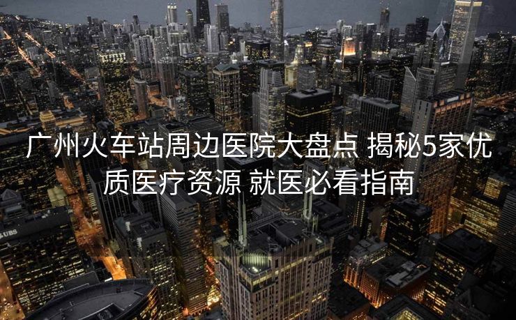 廣州火車站周邊醫(yī)院大盤點(diǎn) 揭秘5家優(yōu)質(zhì)醫(yī)療資源 就醫(yī)必看指南