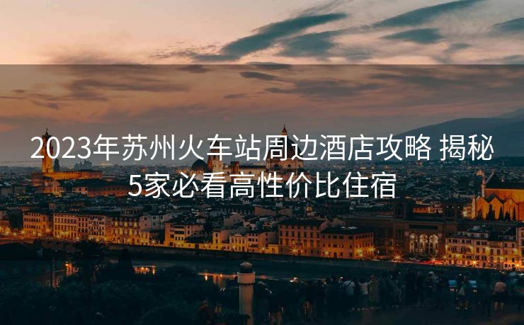 2023年蘇州火車站周邊酒店攻略 揭秘5家必看高性價比住宿