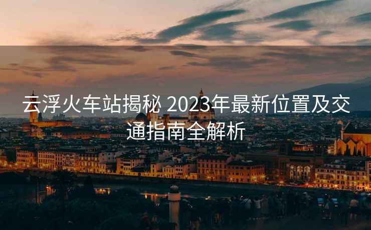 云浮火車站揭秘 2023年最新位置及交通指南全解析