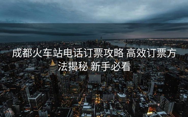 成都火車站電話訂票攻略 高效訂票方法揭秘 新手必看