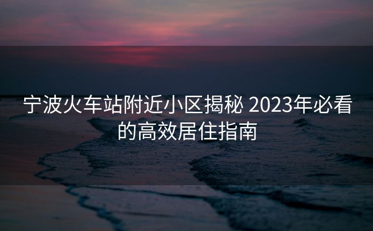 寧波火車站附近小區(qū)揭秘 2023年必看的高效居住指南