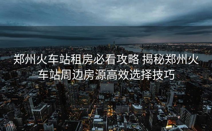 鄭州火車站租房必看攻略 揭秘鄭州火車站周邊房源高效選擇技巧
