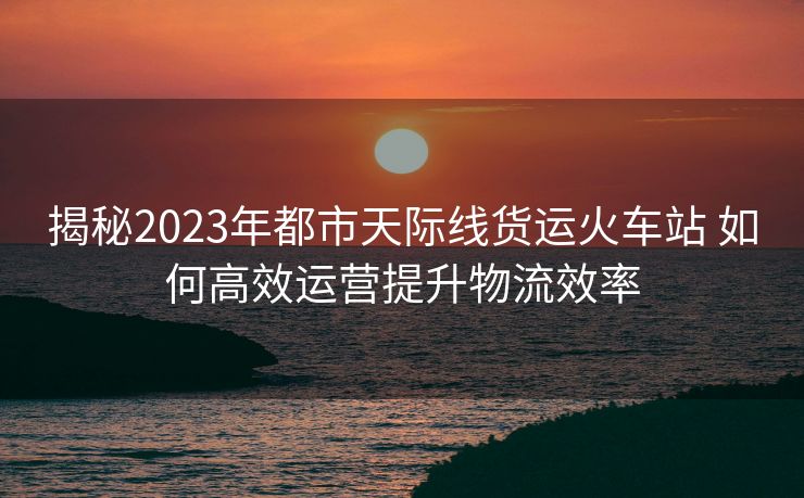 揭秘2023年都市天際線貨運(yùn)火車站 如何高效運(yùn)營(yíng)提升物流效率