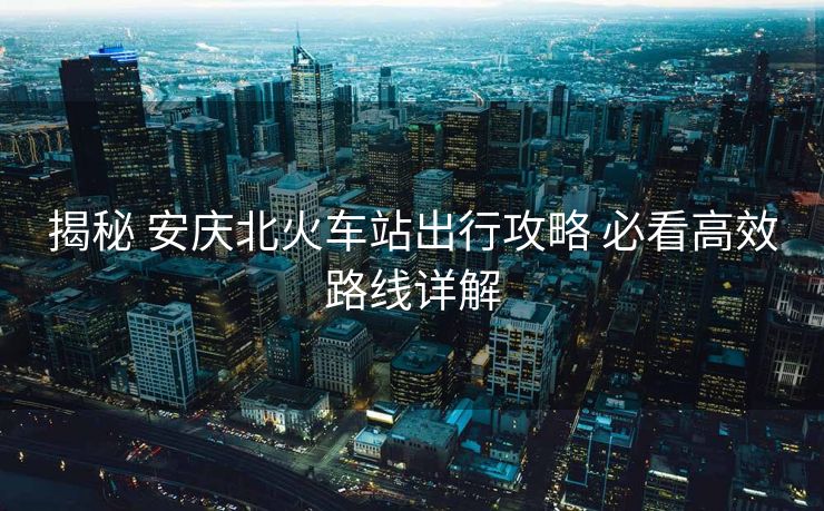 揭秘 安慶北火車站出行攻略 必看高效路線詳解