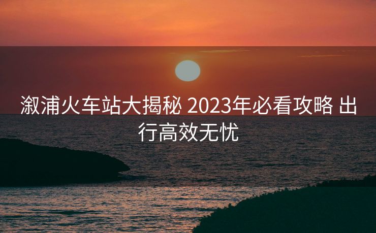 溆浦火車站大揭秘 2023年必看攻略 出行高效無憂