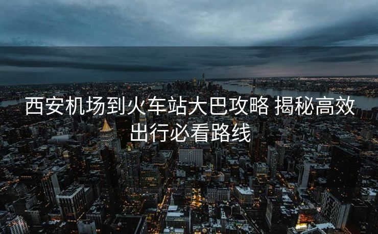 西安機(jī)場到火車站大巴攻略 揭秘高效出行必看路線