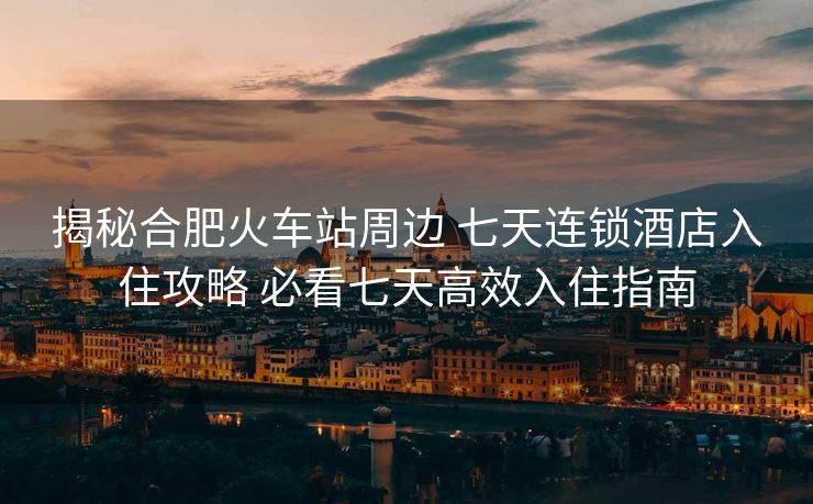 揭秘合肥火車站周邊 七天連鎖酒店入住攻略 必看七天高效入住指南