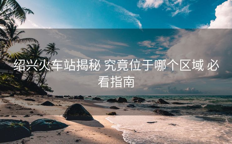 紹興火車站揭秘 究竟位于哪個(gè)區(qū)域 必看指南