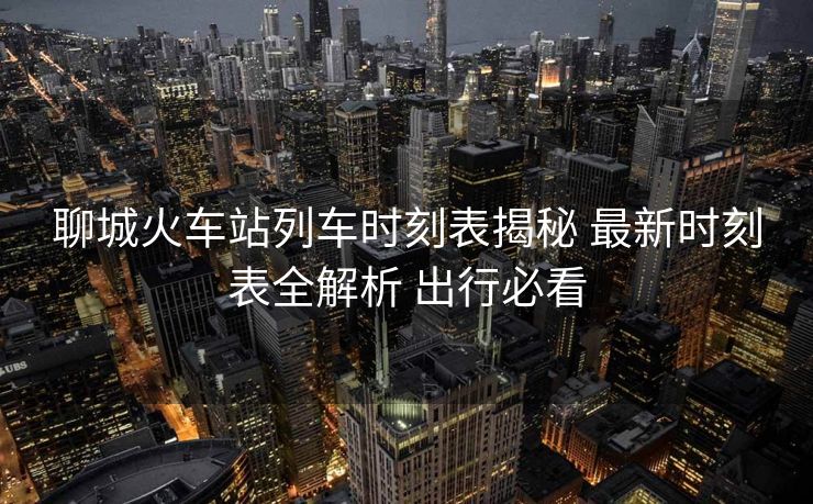 聊城火車站列車時(shí)刻表揭秘 最新時(shí)刻表全解析 出行必看