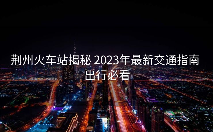 荊州火車站揭秘 2023年最新交通指南 出行必看