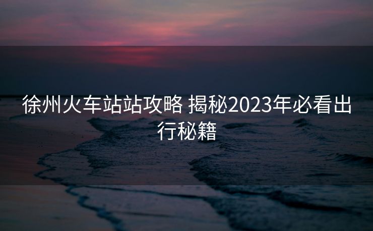 徐州火車(chē)站站攻略 揭秘2023年必看出行秘籍