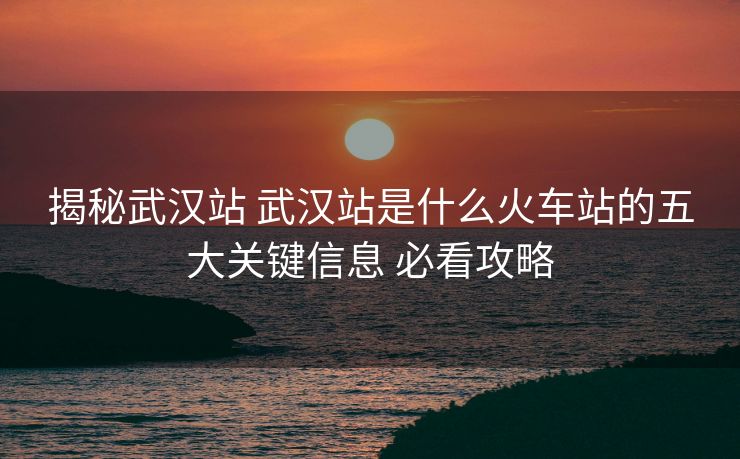 揭秘武漢站 武漢站是什么火車站的五大關(guān)鍵信息 必看攻略