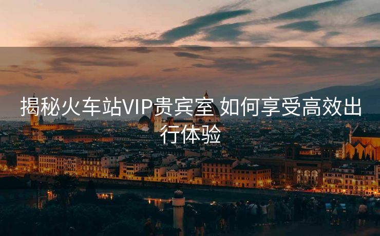揭秘火車站VIP貴賓室 如何享受高效出行體驗(yàn)