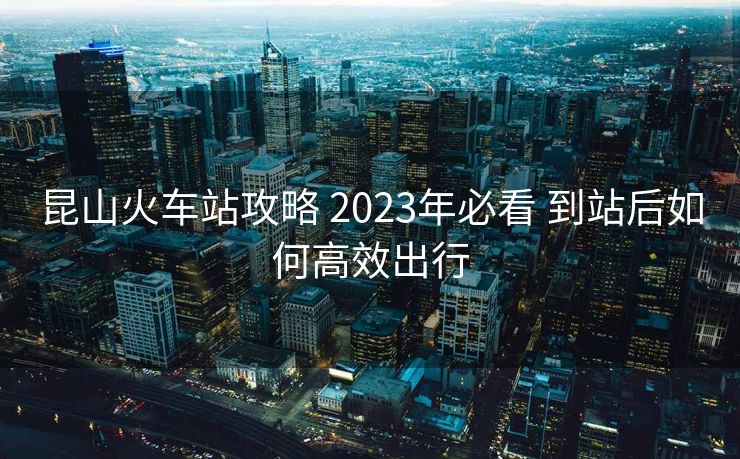昆山火車站攻略 2023年必看 到站后如何高效出行