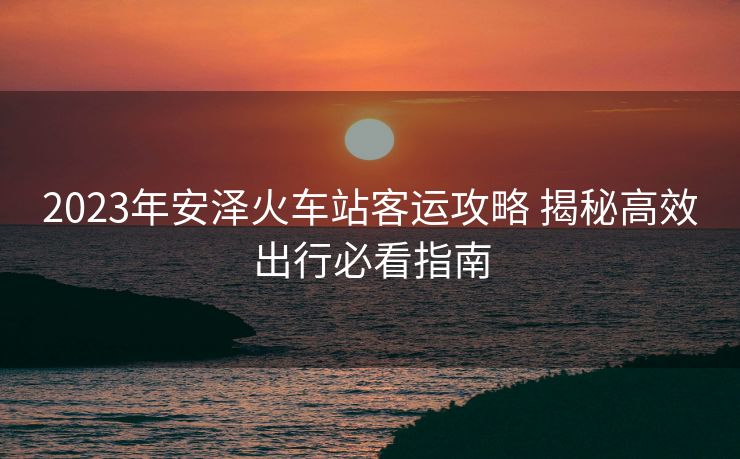 2023年安澤火車(chē)站客運(yùn)攻略 揭秘高效出行必看指南