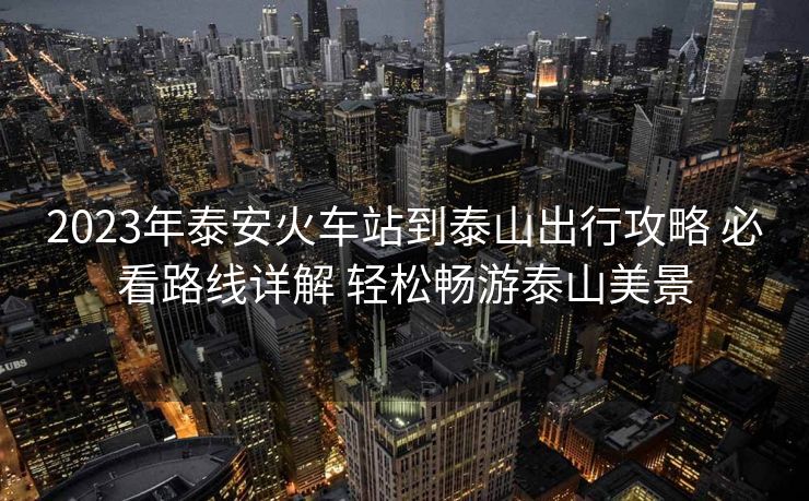 2023年泰安火車站到泰山出行攻略 必看路線詳解 輕松暢游泰山美景