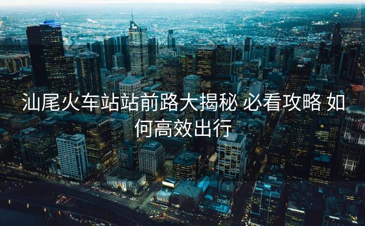 汕尾火車(chē)站站前路大揭秘 必看攻略 如何高效出行