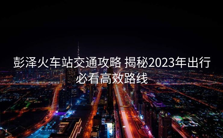 彭澤火車站交通攻略 揭秘2023年出行必看高效路線