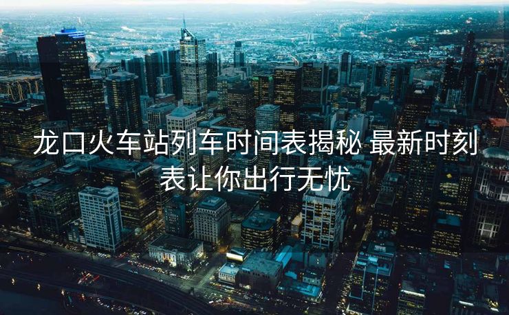 龍口火車站列車時間表揭秘 最新時刻表讓你出行無憂