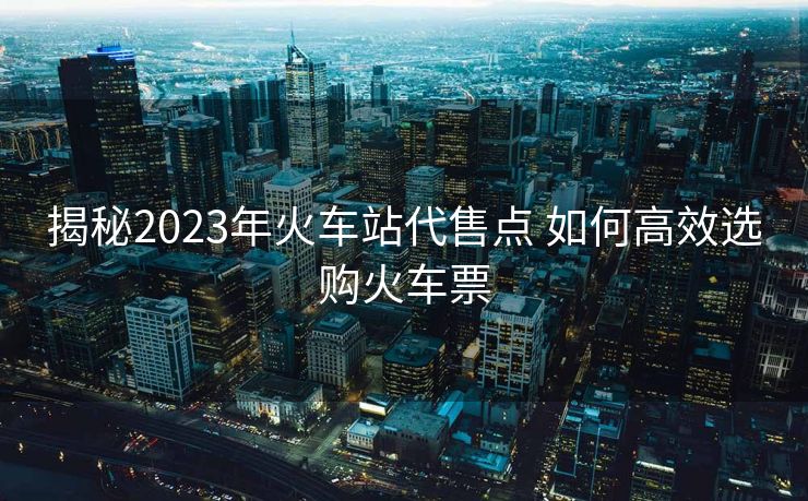 揭秘2023年火車站代售點(diǎn) 如何高效選購(gòu)火車票