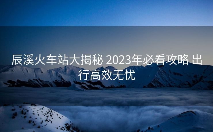 辰溪火車站大揭秘 2023年必看攻略 出行高效無憂