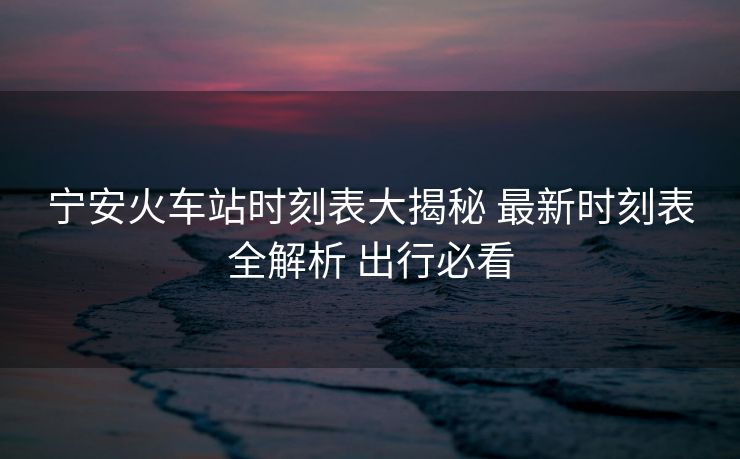 寧安火車站時刻表大揭秘 最新時刻表全解析 出行必看