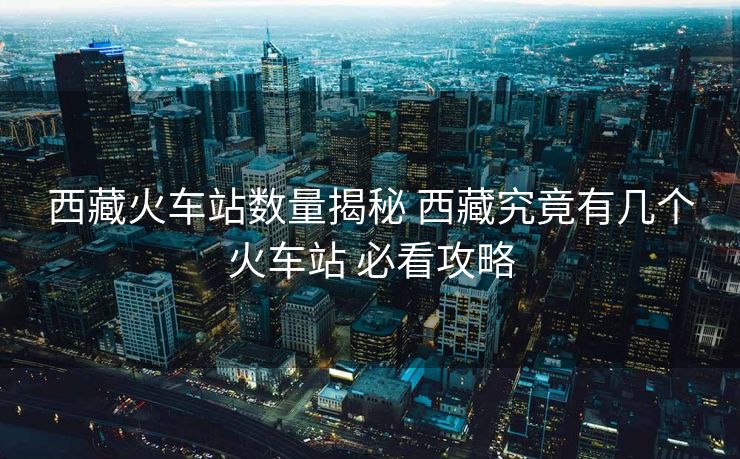 西藏火車站數(shù)量揭秘 西藏究竟有幾個火車站 必看攻略