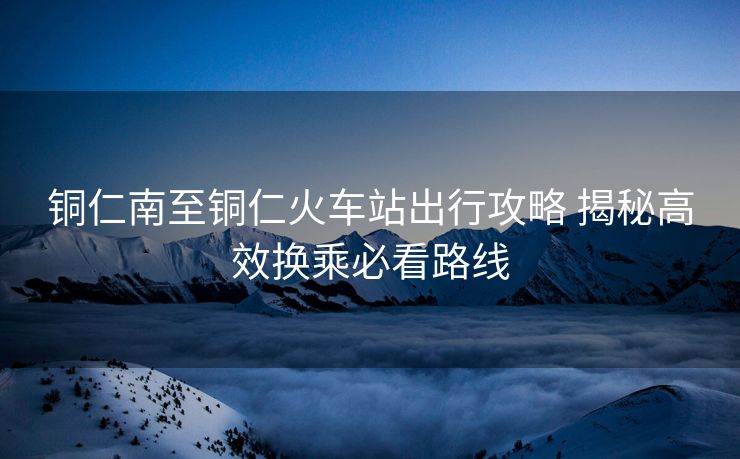 銅仁南至銅仁火車站出行攻略 揭秘高效換乘必看路線