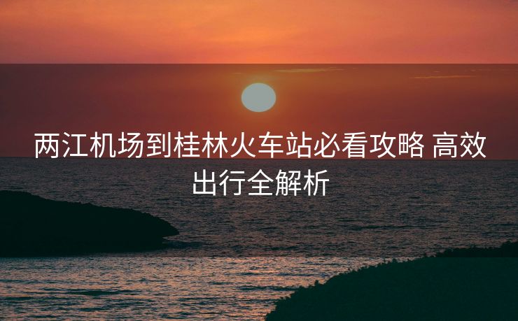 兩江機場到桂林火車站必看攻略 高效出行全解析