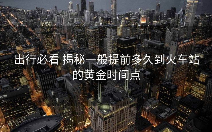出行必看 揭秘一般提前多久到火車站的黃金時間點