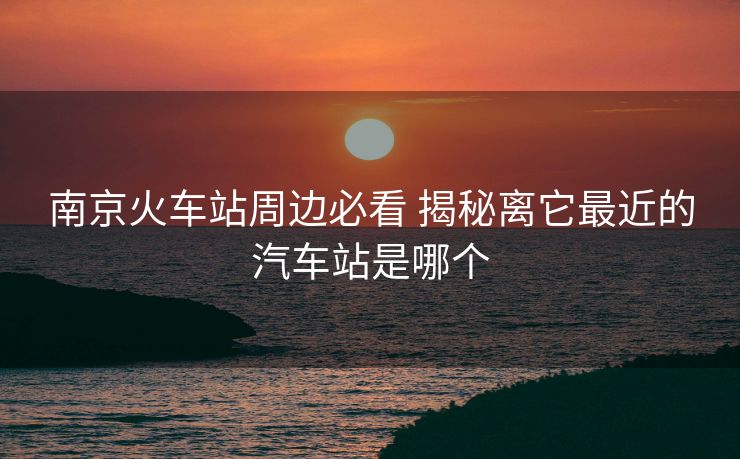 南京火車站周邊必看 揭秘離它最近的汽車站是哪個 南京火車站周邊必看 揭秘離它最近的汽車站是哪個