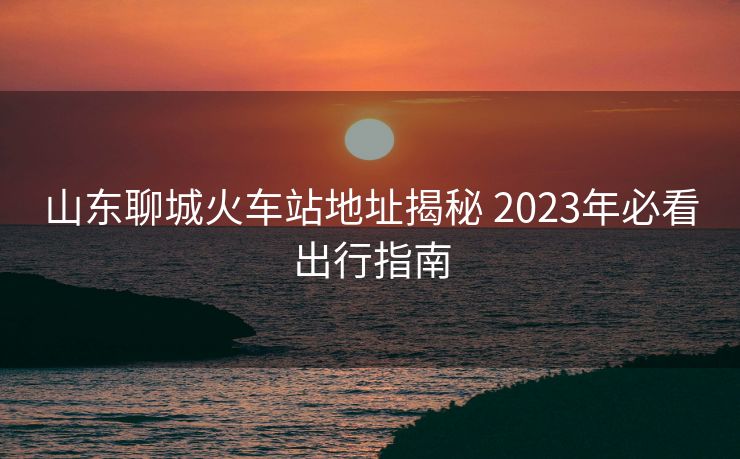 山東聊城火車站地址揭秘 2023年必看出行指南