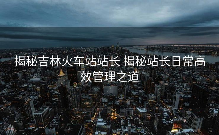 揭秘吉林火車站站長 揭秘站長日常高效管理之道