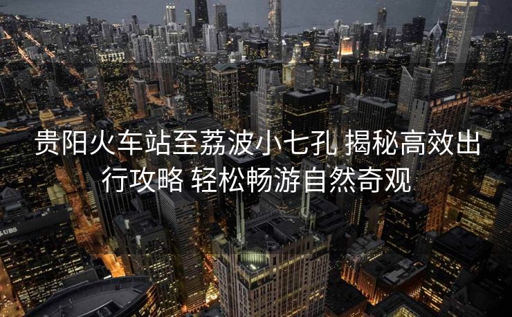 貴陽火車站至荔波小七孔 揭秘高效出行攻略 輕松暢游自然奇觀