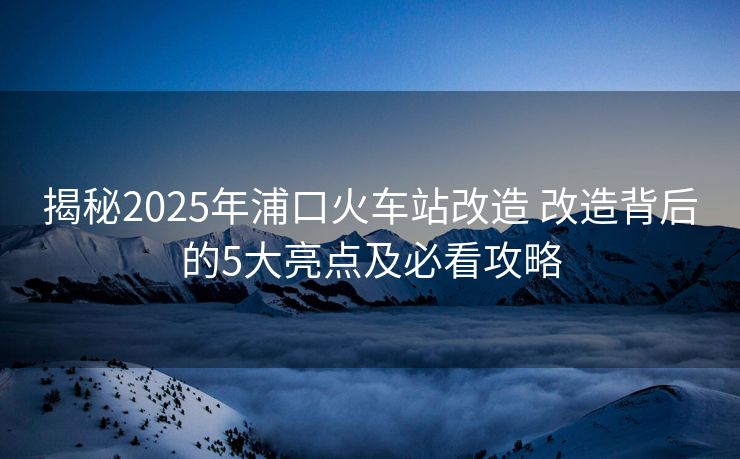 揭秘2025年浦口火車站改造 改造背后的5大亮點(diǎn)及必看攻略