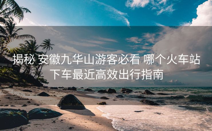 揭秘 安徽九華山游客必看 哪個火車站下車最近高效出行指南 揭秘 安徽九華山游客必看 哪個火車站下車最近高效出行指南