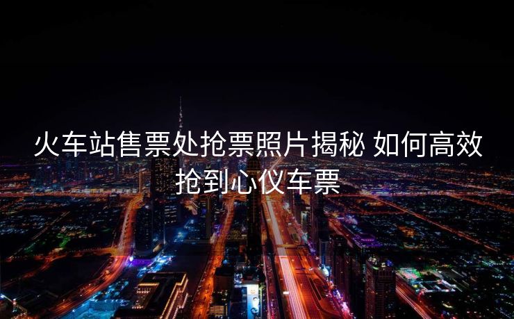 火車站售票處搶票照片揭秘 如何高效搶到心儀車票