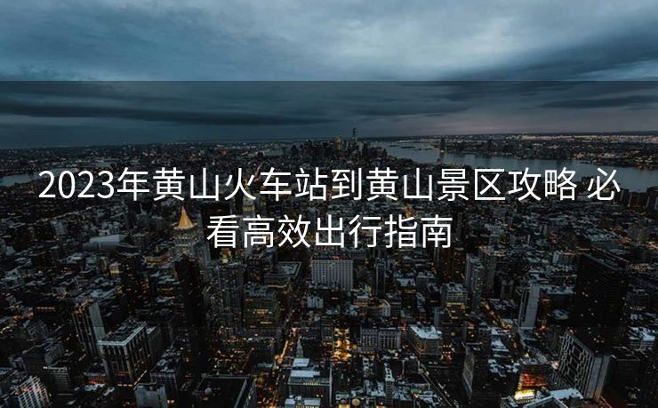 2023年黃山火車站到黃山景區(qū)攻略 必看高效出行指南