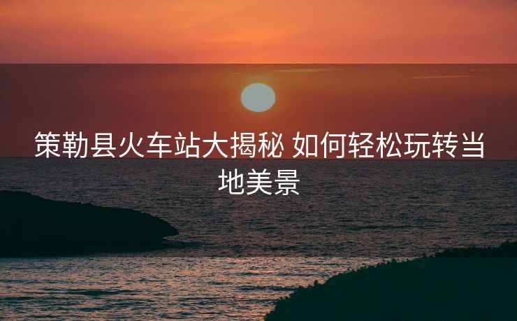 策勒縣火車站大揭秘 如何輕松玩轉(zhuǎn)當(dāng)?shù)孛谰? alt=