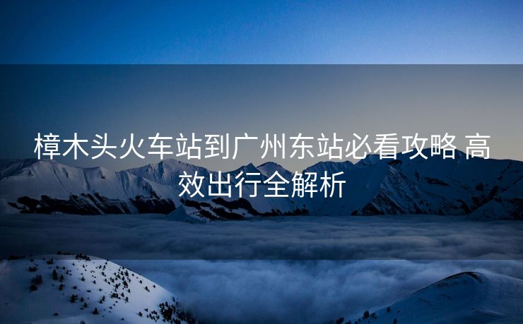 樟木頭火車(chē)站到廣州東站必看攻略 高效出行全解析