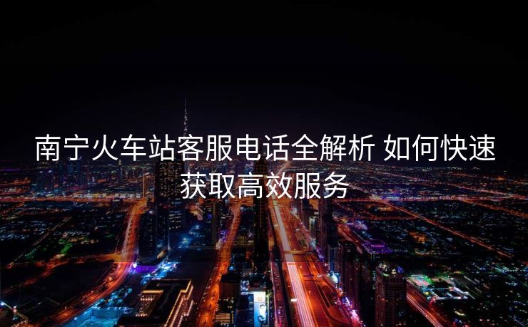 南寧火車(chē)站客服電話(huà)全解析 如何快速獲取高效服務(wù) 南寧火車(chē)站客服電話(huà)全解析 如何快速獲取高效服務(wù)