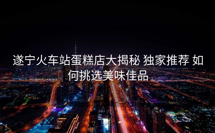 遂寧火車站蛋糕店大揭秘 獨(dú)家推薦 如何挑選美味佳品