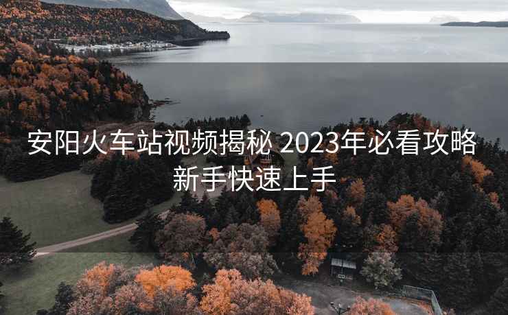 安陽火車站視頻揭秘 2023年必看攻略 新手快速上手