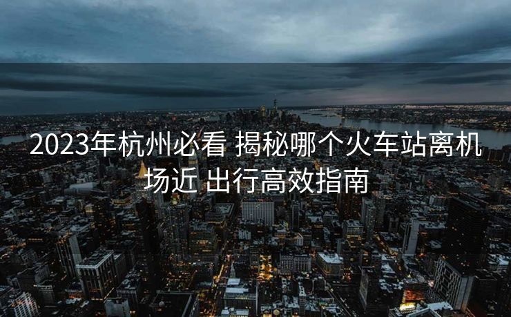 2023年杭州必看 揭秘哪個火車站離機(jī)場近 出行高效指南 2023年杭州必看 揭秘哪個火車站離機(jī)場近 出行高效指南