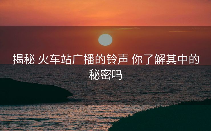 揭秘 火車(chē)站廣播的鈴聲 你了解其中的秘密嗎