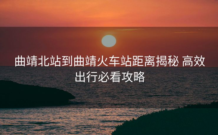 曲靖北站到曲靖火車(chē)站距離揭秘 高效出行必看攻略